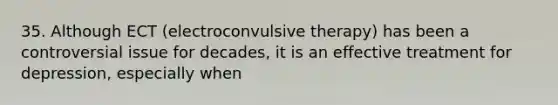 35. Although ECT (electroconvulsive therapy) has been a controversial issue for decades, it is an effective treatment for depression, especially when