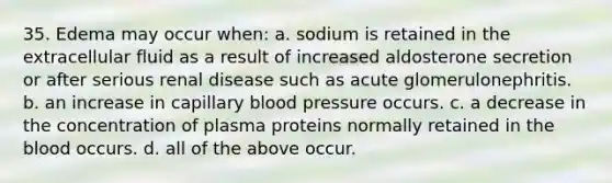 35. Edema may occur when: a. sodium is retained in the extracellular fluid as a result of increased aldosterone secretion or after serious renal disease such as acute glomerulonephritis. b. an increase in capillary blood pressure occurs. c. a decrease in the concentration of plasma proteins normally retained in the blood occurs. d. all of the above occur.