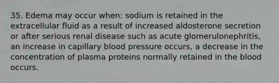 35. Edema may occur when: sodium is retained in the extracellular fluid as a result of increased aldosterone secretion or after serious renal disease such as acute glomerulonephritis, an increase in capillary blood pressure occurs, a decrease in the concentration of plasma proteins normally retained in the blood occurs.