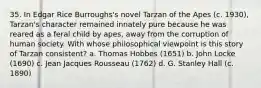 35. In Edgar Rice Burroughs's novel Tarzan of the Apes (c. 1930), Tarzan's character remained innately pure because he was reared as a feral child by apes, away from the corruption of human society. With whose philosophical viewpoint is this story of Tarzan consistent? a. Thomas Hobbes (1651) b. John Locke (1690) c. Jean Jacques Rousseau (1762) d. G. Stanley Hall (c. 1890)