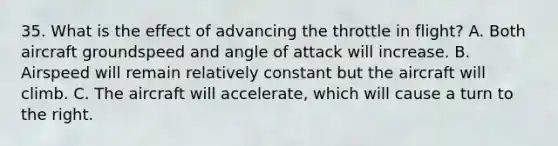 35. What is the effect of advancing the throttle in flight? A. Both aircraft groundspeed and angle of attack will increase. B. Airspeed will remain relatively constant but the aircraft will climb. C. The aircraft will accelerate, which will cause a turn to the right.