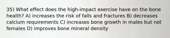 35) What effect does the high-impact exercise have on the bone health? A) increases the risk of falls and fractures B) decreases calcium requirements C) increases bone growth in males but not females D) improves bone mineral density