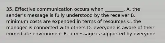 35. Effective communication occurs when ________. A. the sender's message is fully understood by the receiver B. minimum costs are expended in terms of resources C. the manager is connected with others D. everyone is aware of their immediate environment E. a message is supported by everyone