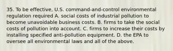 35. To be effective, U.S. command-and-control environmental regulation required A. social costs of industrial pollution to become unavoidable business costs. B. firms to take the social costs of pollution into account. C. firms to increase their costs by installing specified anti-pollution equipment. D. the EPA to oversee all environmental laws and all of the above.