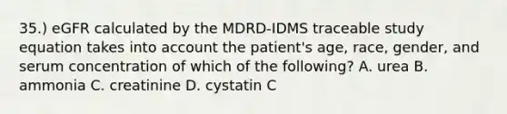 35.) eGFR calculated by the MDRD-IDMS traceable study equation takes into account the patient's age, race, gender, and serum concentration of which of the following? A. urea B. ammonia C. creatinine D. cystatin C