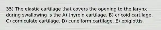 35) The elastic cartilage that covers the opening to the larynx during swallowing is the A) thyroid cartilage. B) cricoid cartilage. C) corniculate cartilage. D) cuneiform cartilage. E) epiglottis.