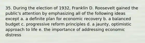 35. During the election of 1932, Franklin D. Roosevelt gained the public's attention by emphasizing all of the following ideas except a. a definite plan for economic recovery b. a balanced budget c. progressive reform principles d. a jaunty, optimistic approach to life e. the importance of addressing economic distress