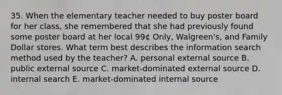 35. When the elementary teacher needed to buy poster board for her class, she remembered that she had previously found some poster board at her local 99¢ Only, Walgreen's, and Family Dollar stores. What term best describes the information search method used by the teacher? A. personal external source B. public external source C. market-dominated external source D. internal search E. market-dominated internal source