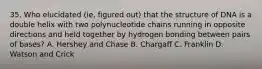 35. Who elucidated (ie, figured out) that the structure of DNA is a double helix with two polynucleotide chains running in opposite directions and held together by hydrogen bonding between pairs of bases? A. Hershey and Chase B. Chargaff C. Franklin D. Watson and Crick