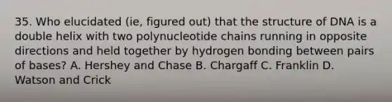 35. Who elucidated (ie, figured out) that the structure of DNA is a double helix with two polynucleotide chains running in opposite directions and held together by hydrogen bonding between pairs of bases? A. Hershey and Chase B. Chargaff C. Franklin D. Watson and Crick