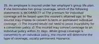 35. An employee is insured under her employer's group life plan. If she terminates her group coverage, which of the following statements is INCORRECT? a) The premium for individual coverage will be based upon the insured's attained age. b) The insured may choose to convert to term or permanent individual coverage. c) The insured would not need to prove insurability for a conversion policy. d) The insured may convert coverage to an individual policy within 31 days. When group coverage is converted to an individual policy, the insurer will determine the type of coverage, usually permanent insurance.