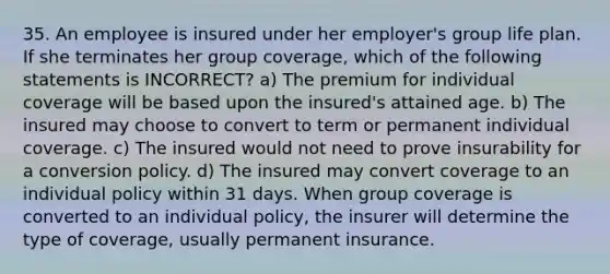 35. An employee is insured under her employer's group life plan. If she terminates her group coverage, which of the following statements is INCORRECT? a) The premium for individual coverage will be based upon the insured's attained age. b) The insured may choose to convert to term or permanent individual coverage. c) The insured would not need to prove insurability for a conversion policy. d) The insured may convert coverage to an individual policy within 31 days. When group coverage is converted to an individual policy, the insurer will determine the type of coverage, usually permanent insurance.