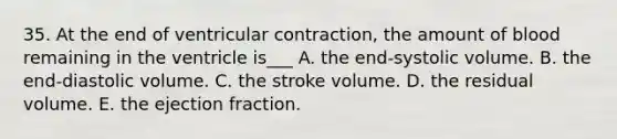 35. At the end of ventricular contraction, the amount of blood remaining in the ventricle is___ A. the end-systolic volume. B. the end-diastolic volume. C. the stroke volume. D. the residual volume. E. the ejection fraction.