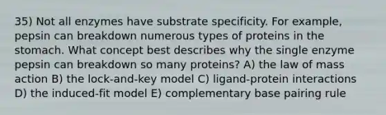 35) Not all enzymes have substrate specificity. For example, pepsin can breakdown numerous types of proteins in <a href='https://www.questionai.com/knowledge/kLccSGjkt8-the-stomach' class='anchor-knowledge'>the stomach</a>. What concept best describes why the single enzyme pepsin can breakdown so many proteins? A) the law of mass action B) the lock-and-key model C) ligand-protein interactions D) the induced-fit model E) complementary base pairing rule