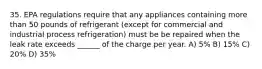 35. EPA regulations require that any appliances containing more than 50 pounds of refrigerant (except for commercial and industrial process refrigeration) must be be repaired when the leak rate exceeds ______ of the charge per year. A) 5% B) 15% C) 20% D) 35%