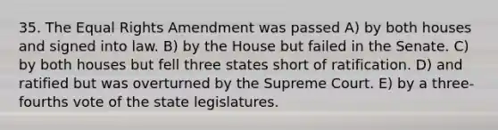 35. The Equal Rights Amendment was passed A) by both houses and signed into law. B) by the House but failed in the Senate. C) by both houses but fell three states short of ratification. D) and ratified but was overturned by the Supreme Court. E) by a three-fourths vote of the state legislatures.