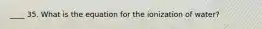 ____ 35. What is the equation for the ionization of water?