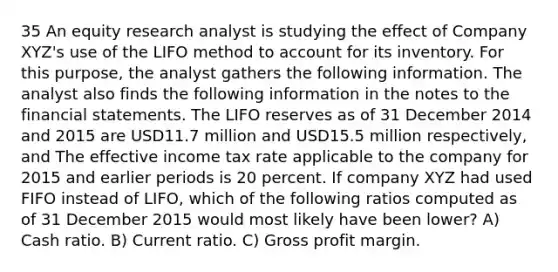 35 An equity research analyst is studying the effect of Company XYZ's use of the LIFO method to account for its inventory. For this purpose, the analyst gathers the following information. The analyst also finds the following information in the notes to the <a href='https://www.questionai.com/knowledge/kFBJaQCz4b-financial-statements' class='anchor-knowledge'>financial statements</a>. The LIFO reserves as of 31 December 2014 and 2015 are USD11.7 million and USD15.5 million respectively, and The effective income tax rate applicable to the company for 2015 and earlier periods is 20 percent. If company XYZ had used FIFO instead of LIFO, which of the following ratios computed as of 31 December 2015 would most likely have been lower? A) Cash ratio. B) Current ratio. C) <a href='https://www.questionai.com/knowledge/klIB6Lsdwh-gross-profit' class='anchor-knowledge'>gross profit</a> margin.