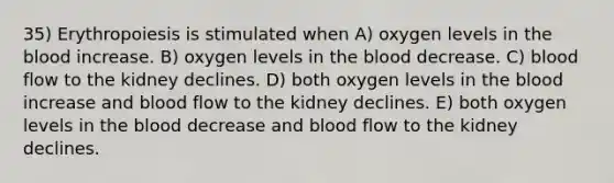 35) Erythropoiesis is stimulated when A) oxygen levels in the blood increase. B) oxygen levels in the blood decrease. C) blood flow to the kidney declines. D) both oxygen levels in the blood increase and blood flow to the kidney declines. E) both oxygen levels in the blood decrease and blood flow to the kidney declines.