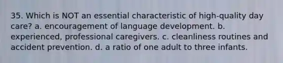 35. Which is NOT an essential characteristic of high-quality day care? a. encouragement of language development. b. experienced, professional caregivers. c. cleanliness routines and accident prevention. d. a ratio of one adult to three infants.