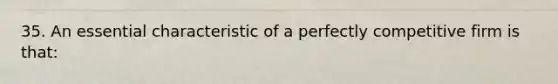 35. An essential characteristic of a perfectly competitive firm is that: