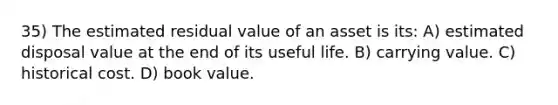 35) The estimated residual value of an asset is its: A) estimated disposal value at the end of its useful life. B) carrying value. C) historical cost. D) book value.