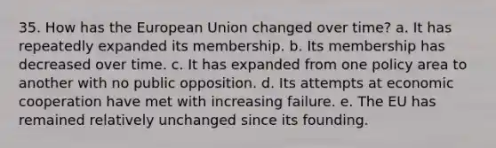 35. How has the European Union changed over time? a. It has repeatedly expanded its membership. b. Its membership has decreased over time. c. It has expanded from one policy area to another with no public opposition. d. Its attempts at economic cooperation have met with increasing failure. e. The EU has remained relatively unchanged since its founding.