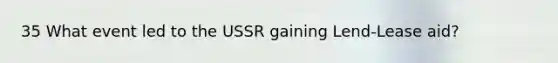 35 What event led to the USSR gaining Lend-Lease aid?