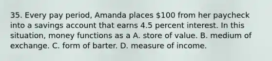 35. Every pay period, Amanda places 100 from her paycheck into a savings account that earns 4.5 percent interest. In this situation, money functions as a A. store of value. B. medium of exchange. C. form of barter. D. measure of income.