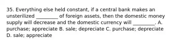 35. Everything else held constant, if a central bank makes an unsterilized _________ of foreign assets, then the domestic money supply will decrease and the domestic currency will _________. A. purchase; appreciate B. sale; depreciate C. purchase; depreciate D. sale; appreciate