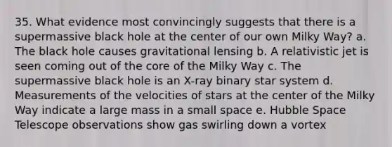 35. What evidence most convincingly suggests that there is a supermassive black hole at the center of our own Milky Way? a. The black hole causes gravitational lensing b. A relativistic jet is seen coming out of the core of the Milky Way c. The supermassive black hole is an X-ray binary star system d. Measurements of the velocities of stars at the center of the Milky Way indicate a large mass in a small space e. Hubble Space Telescope observations show gas swirling down a vortex