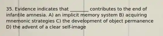 35. Evidence indicates that ________ contributes to the end of infantile amnesia. A) an implicit memory system B) acquiring mnemonic strategies C) the development of object permanence D) the advent of a clear self-image