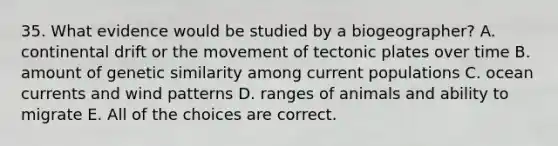 35. What evidence would be studied by a biogeographer? A. continental drift or the movement of tectonic plates over time B. amount of genetic similarity among current populations C. ocean currents and wind patterns D. ranges of animals and ability to migrate E. All of the choices are correct.