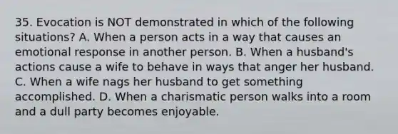 35. Evocation is NOT demonstrated in which of the following situations? A. When a person acts in a way that causes an emotional response in another person. B. When a husband's actions cause a wife to behave in ways that anger her husband. C. When a wife nags her husband to get something accomplished. D. When a charismatic person walks into a room and a dull party becomes enjoyable.
