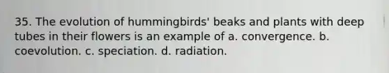 35. The evolution of hummingbirds' beaks and plants with deep tubes in their flowers is an example of a. convergence. b. coevolution. c. speciation. d. radiation.