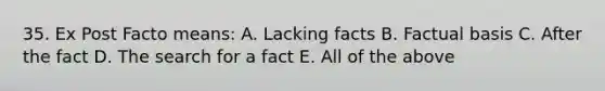 35. Ex Post Facto means: A. Lacking facts B. Factual basis C. After the fact D. The search for a fact E. All of the above