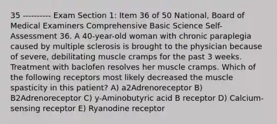 35 ---------- Exam Section 1: Item 36 of 50 National, Board of Medical Examiners Comprehensive Basic Science Self-Assessment 36. A 40-year-old woman with chronic paraplegia caused by multiple sclerosis is brought to the physician because of severe, debilitating muscle cramps for the past 3 weeks. Treatment with baclofen resolves her muscle cramps. Which of the following receptors most likely decreased the muscle spasticity in this patient? A) a2Adrenoreceptor B) B2Adrenoreceptor C) y-Aminobutyric acid B receptor D) Calcium-sensing receptor E) Ryanodine receptor