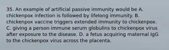 35. An example of artificial passive immunity would be A. chickenpox infection is followed by lifelong immunity. B. chickenpox vaccine triggers extended immunity to chickenpox. C. giving a person immune serum globulins to chickenpox virus after exposure to the disease. D. a fetus acquiring maternal IgG to the chickenpox virus across the placenta.