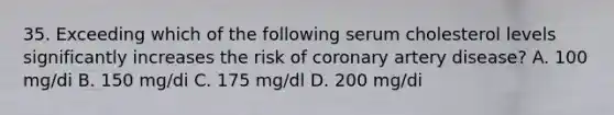 35. Exceeding which of the following serum cholesterol levels significantly increases the risk of coronary artery disease? A. 100 mg/di B. 150 mg/di C. 175 mg/dl D. 200 mg/di