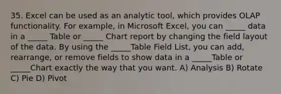 35. Excel can be used as an analytic tool, which provides OLAP functionality. For example, in Microsoft Excel, you can _____ data in a _____ Table or _____ Chart report by changing the field layout of the data. By using the _____Table Field List, you can add, rearrange, or remove fields to show data in a _____Table or _____Chart exactly the way that you want. A) Analysis B) Rotate C) Pie D) Pivot