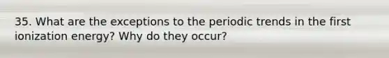 35. What are the exceptions to the periodic trends in the first ionization energy? Why do they occur?