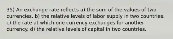 35) An exchange rate reflects a) the sum of the values of two currencies. b) the relative levels of labor supply in two countries. c) the rate at which one currency exchanges for another currency. d) the relative levels of capital in two countries.