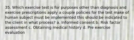 35. Which exercise test is for purposes other than diagnosis and exercise prescriptions apply a couple policies for the test make of human subject must be implemented this should be indicated to the client in what process? a. Informed consent b. Risk factor assessment c. Obtaining medical history d. Pre exercise evaluation