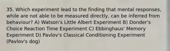 35. Which experiment lead to the finding that mental responses, while are not able to be measured directly, can be inferred from behaviour? A) Watson's Little Albert Experiment B) Donder's Choice Reaction Time Experiment C) Ebbinghaus' Memory Experiment D) Pavlov's Classical Conditioning Experiment (Pavlov's dog)