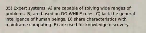 35) Expert systems: A) are capable of solving wide ranges of problems. B) are based on DO WHILE rules. C) lack the general intelligence of human beings. D) share characteristics with mainframe computing. E) are used for knowledge discovery.