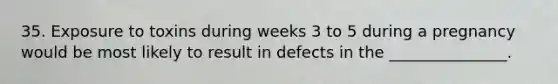 35. Exposure to toxins during weeks 3 to 5 during a pregnancy would be most likely to result in defects in the _______________.