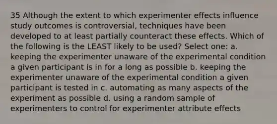 35 Although the extent to which experimenter effects influence study outcomes is controversial, techniques have been developed to at least partially counteract these effects. Which of the following is the LEAST likely to be used? Select one: a. keeping the experimenter unaware of the experimental condition a given participant is in for a long as possible b. keeping the experimenter unaware of the experimental condition a given participant is tested in c. automating as many aspects of the experiment as possible d. using a random sample of experimenters to control for experimenter attribute effects