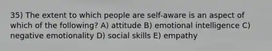 35) The extent to which people are self-aware is an aspect of which of the following? A) attitude B) emotional intelligence C) negative emotionality D) social skills E) empathy