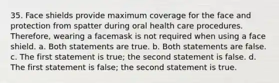 35. Face shields provide maximum coverage for the face and protection from spatter during oral health care procedures. Therefore, wearing a facemask is not required when using a face shield. a. Both statements are true. b. Both statements are false. c. The first statement is true; the second statement is false. d. The first statement is false; the second statement is true.