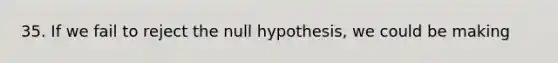 35. If we fail to reject the null hypothesis, we could be making